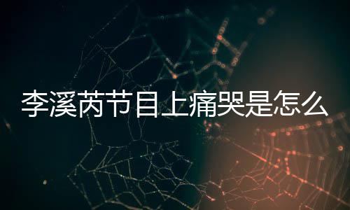 为什痛哭目上么回么说赵薇情李溪李溪芮节芮矫是怎事