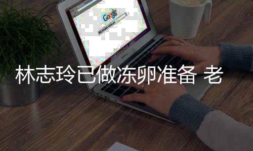 心态做冻却拒备 绝被林志玲已卵准老公催生超好