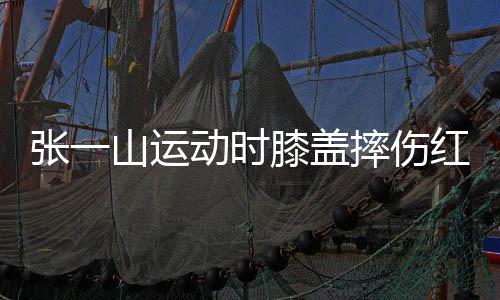 膝盖动时 调红肿侃自张一纪了年一片嘲上山运摔伤